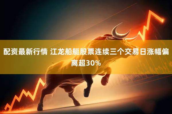 配资最新行情 江龙船艇股票连续三个交易日涨幅偏离超30%