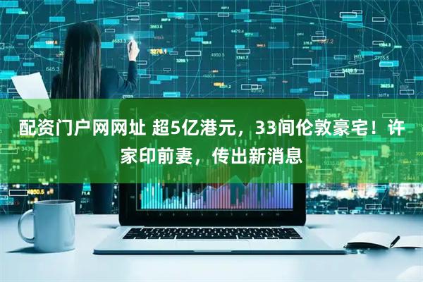 配资门户网网址 超5亿港元，33间伦敦豪宅！许家印前妻，传出新消息