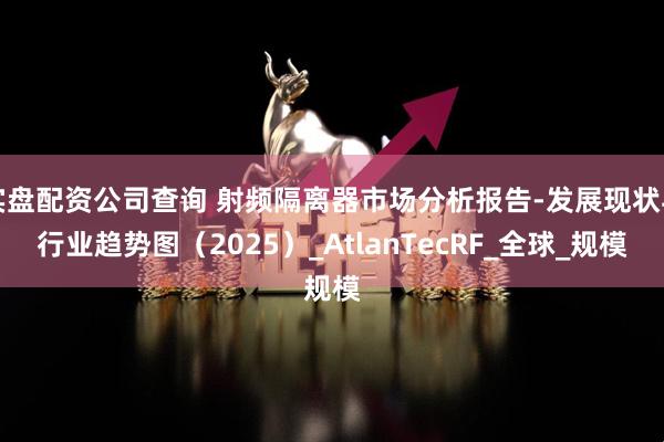 实盘配资公司查询 射频隔离器市场分析报告-发展现状与行业趋势图（2025）_AtlanTecRF_全球_规模