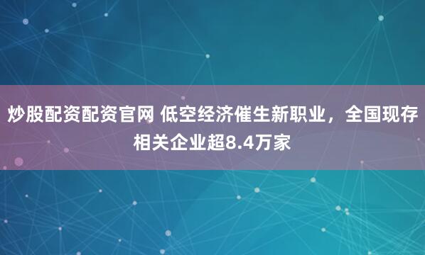 炒股配资配资官网 低空经济催生新职业，全国现存相关企业超8.4万家