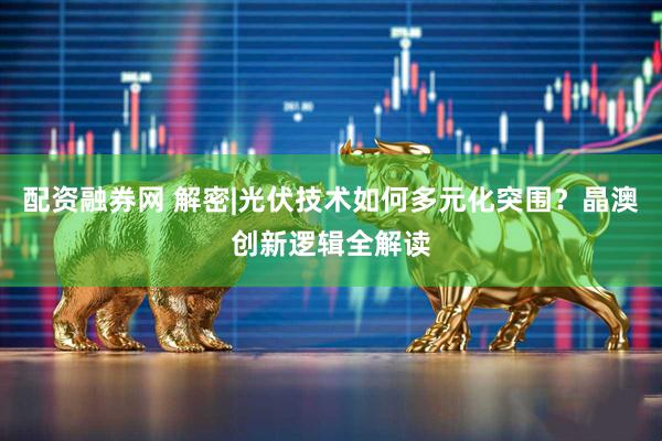 配资融券网 解密|光伏技术如何多元化突围？晶澳创新逻辑全解读