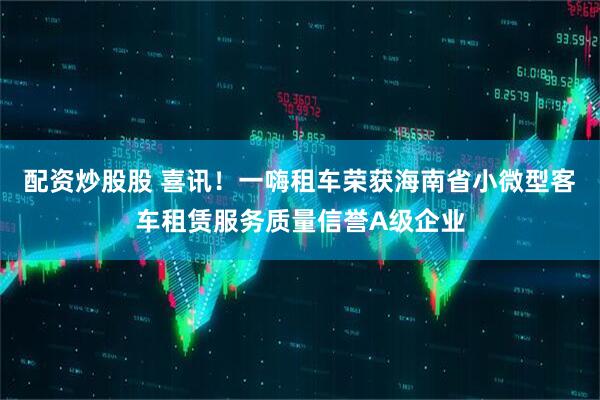 配资炒股股 喜讯！一嗨租车荣获海南省小微型客车租赁服务质量信誉A级企业