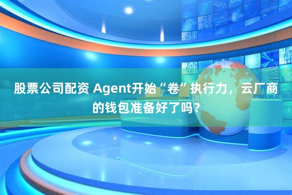 股票公司配资 Agent开始“卷”执行力，云厂商的钱包准备好了吗？