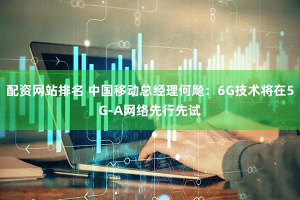 配资网站排名 中国移动总经理何飚：6G技术将在5G-A网络先行先试