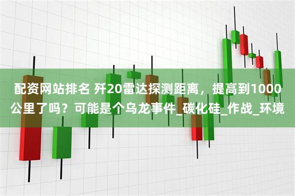 配资网站排名 歼20雷达探测距离，提高到1000公里了吗？可能是个乌龙事件_碳化硅_作战_环境