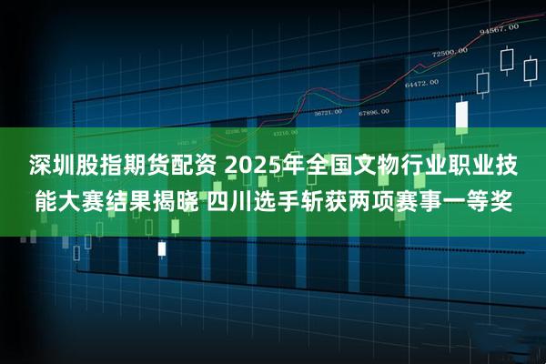 深圳股指期货配资 2025年全国文物行业职业技能大赛结果揭晓 四川选手斩获两项赛事一等奖