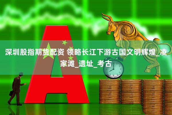 深圳股指期货配资 领略长江下游古国文明辉煌_凌家滩_遗址_考古