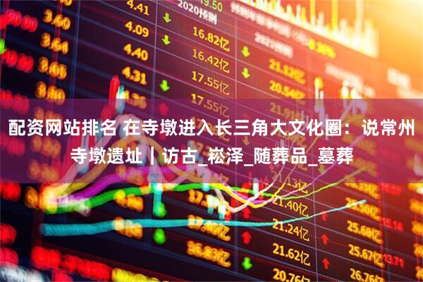 配资网站排名 在寺墩进入长三角大文化圈：说常州寺墩遗址｜访古_崧泽_随葬品_墓葬