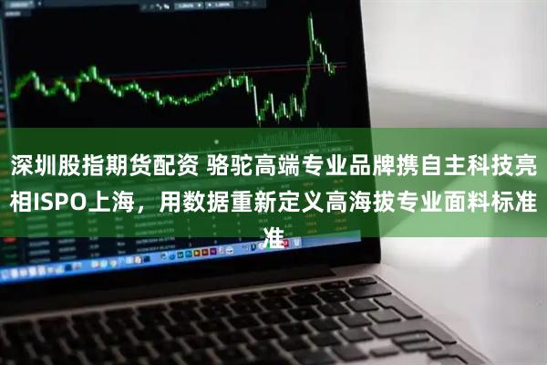 深圳股指期货配资 骆驼高端专业品牌携自主科技亮相ISPO上海，用数据重新定义高海拔专业面料标准