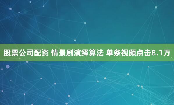 股票公司配资 情景剧演绎算法 单条视频点击8.1万