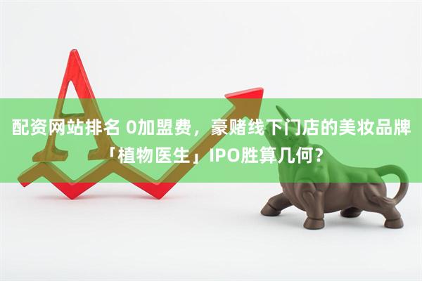 配资网站排名 0加盟费，豪赌线下门店的美妆品牌「植物医生」IPO胜算几何？