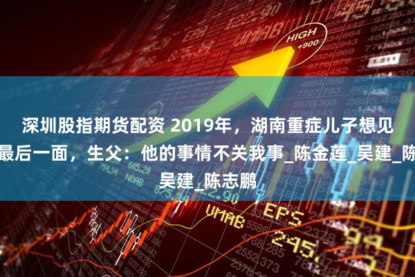 深圳股指期货配资 2019年，湖南重症儿子想见父亲最后一面，生父：他的事情不关我事_陈金莲_吴建_陈志鹏
