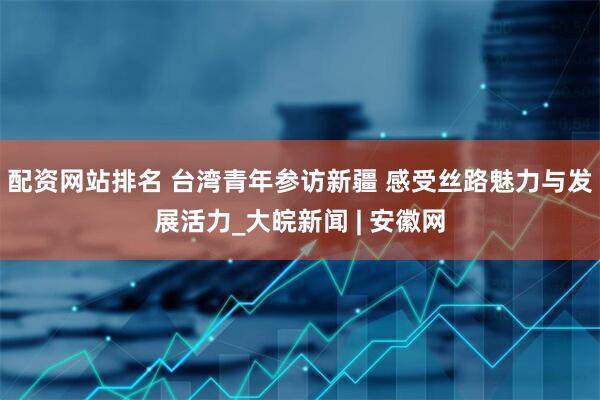 配资网站排名 台湾青年参访新疆 感受丝路魅力与发展活力_大皖新闻 | 安徽网