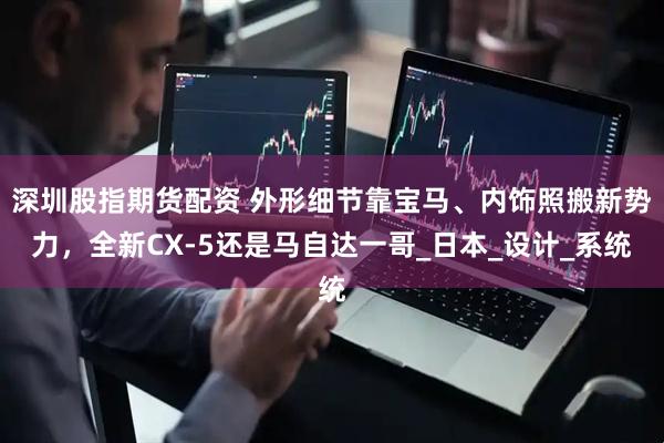深圳股指期货配资 外形细节靠宝马、内饰照搬新势力，全新CX-5还是马自达一哥_日本_设计_系统