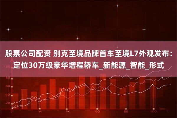 股票公司配资 别克至境品牌首车至境L7外观发布：定位30万级豪华增程轿车_新能源_智能_形式