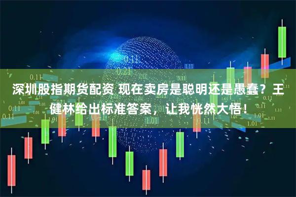 深圳股指期货配资 现在卖房是聪明还是愚蠢？王健林给出标准答案，让我恍然大悟！