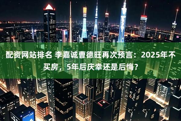 配资网站排名 李嘉诚曹德旺再次预言：2025年不买房，5年后庆幸还是后悔？