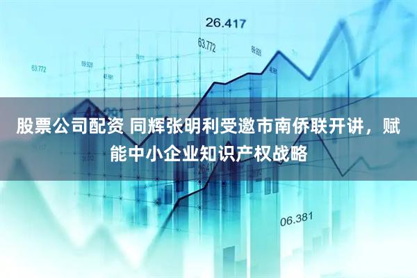 股票公司配资 同辉张明利受邀市南侨联开讲，赋能中小企业知识产权战略
