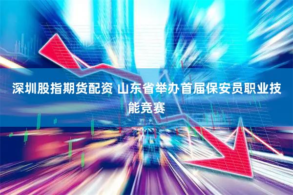 深圳股指期货配资 山东省举办首届保安员职业技能竞赛