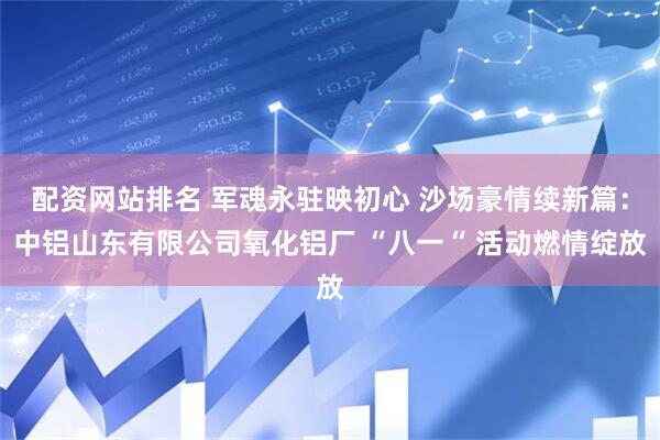 配资网站排名 军魂永驻映初心 沙场豪情续新篇：中铝山东有限公司氧化铝厂 “八一“ 活动燃情绽放