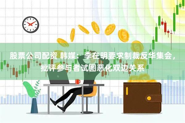 股票公司配资 韩媒：李在明要求制裁反华集会，批评参与者试图恶化双边关系