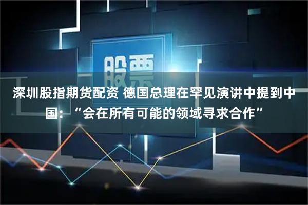 深圳股指期货配资 德国总理在罕见演讲中提到中国：“会在所有可能的领域寻求合作”