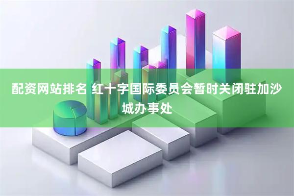 配资网站排名 红十字国际委员会暂时关闭驻加沙城办事处