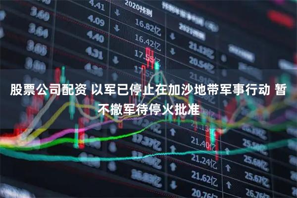 股票公司配资 以军已停止在加沙地带军事行动 暂不撤军待停火批准