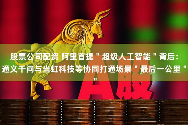 股票公司配资 阿里首提"超级人工智能"背后:通义千问与当虹科技等协同打通场景"最后一公里"