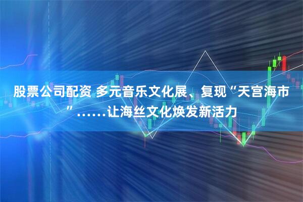 股票公司配资 多元音乐文化展、复现“天宫海市”……让海丝文化焕发新活力
