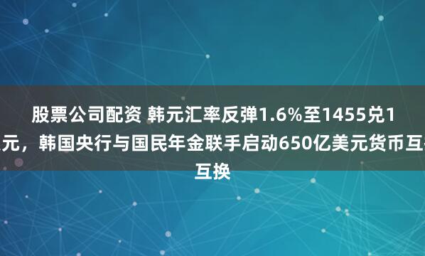 股票公司配资 韩元汇率反弹1.6%至1455兑1美元,韩国央行与国民年金联手启动650亿美元货币互换