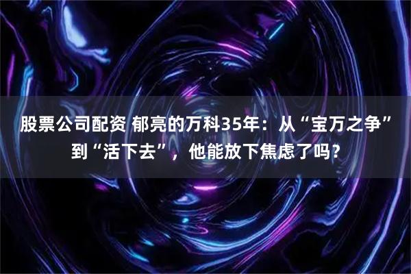 股票公司配资 郁亮的万科35年:从“宝万之争”到“活下去”,他能放下焦虑了吗?