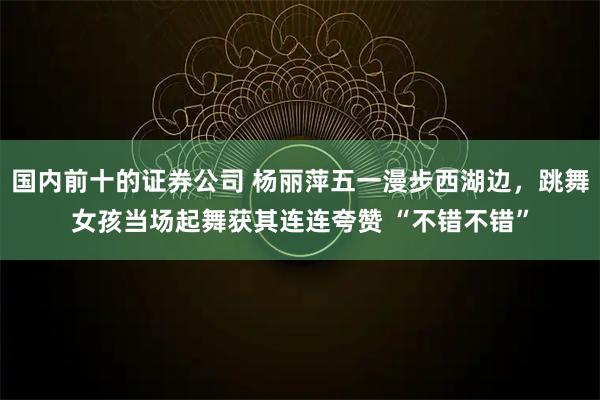 国内前十的证券公司 杨丽萍五一漫步西湖边，跳舞女孩当场起舞获其连连夸赞 “不错不错”