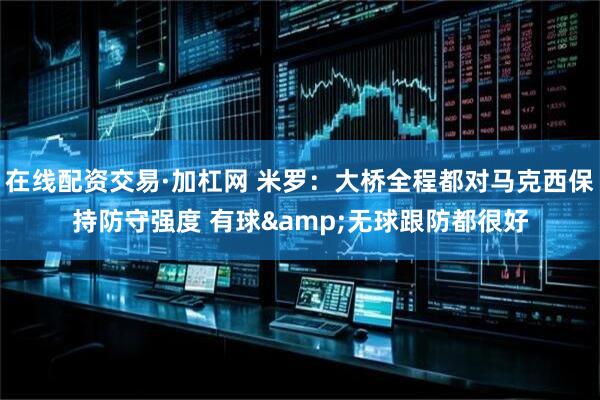在线配资交易·加杠网 米罗：大桥全程都对马克西保持防守强度 有球&无球跟防都很好