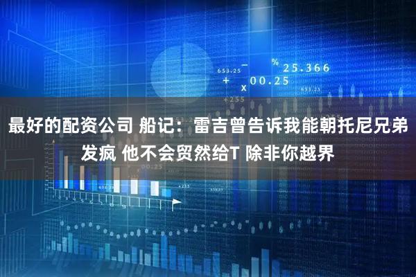 最好的配资公司 船记：雷吉曾告诉我能朝托尼兄弟发疯 他不会贸然给T 除非你越界
