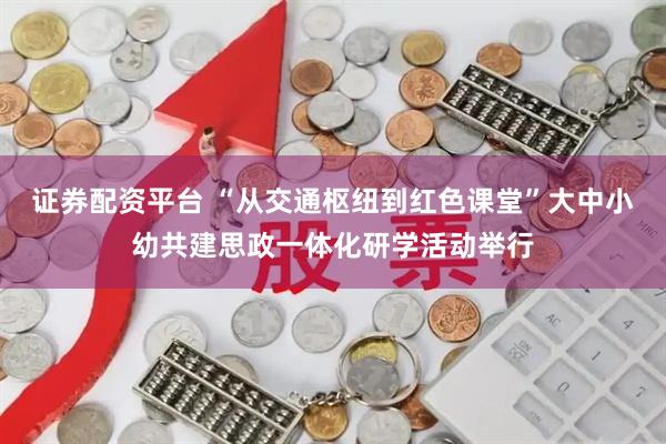 证券配资平台 “从交通枢纽到红色课堂”大中小幼共建思政一体化研学活动举行