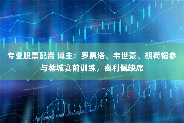 专业股票配资 博主：罗慕洛、韦世豪、胡荷韬参与蓉城赛前训练，费利佩缺席