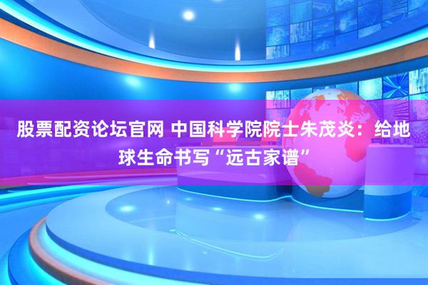 股票配资论坛官网 中国科学院院士朱茂炎：给地球生命书写“远古家谱”
