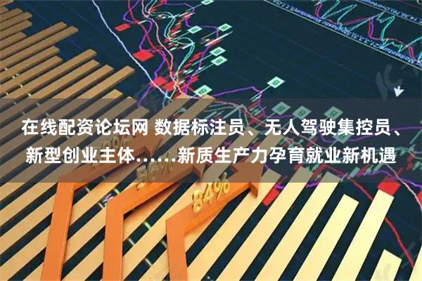 在线配资论坛网 数据标注员、无人驾驶集控员、新型创业主体……新质生产力孕育就业新机遇