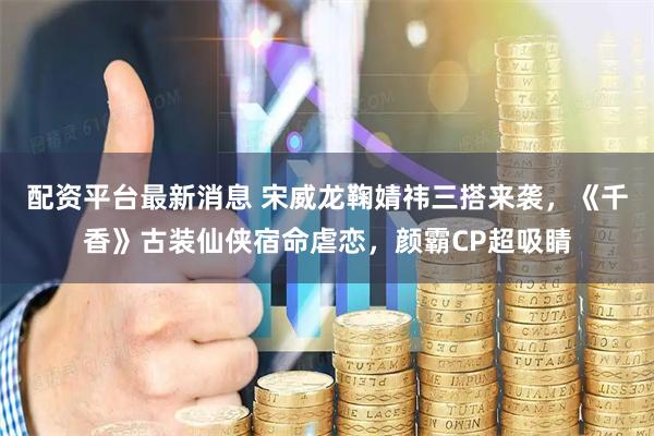 配资平台最新消息 宋威龙鞠婧祎三搭来袭，《千香》古装仙侠宿命虐恋，颜霸CP超吸睛