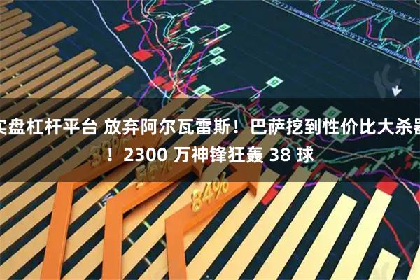 实盘杠杆平台 放弃阿尔瓦雷斯！巴萨挖到性价比大杀器！2300 万神锋狂轰 38 球
