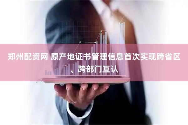 郑州配资网 原产地证书管理信息首次实现跨省区、跨部门互认