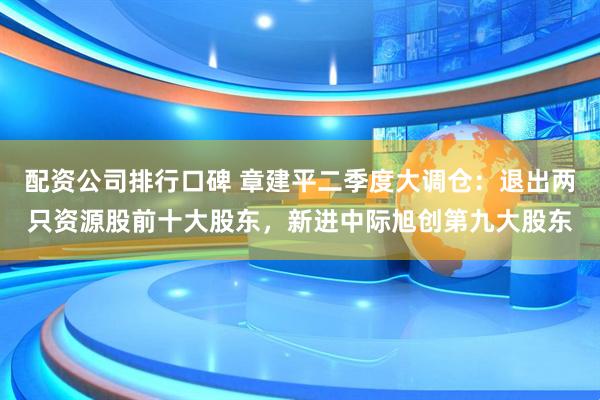 配资公司排行口碑 章建平二季度大调仓：退出两只资源股前十大股东，新进中际旭创第九大股东