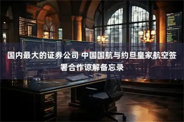 国内最大的证券公司 中国国航与约旦皇家航空签署合作谅解备忘录