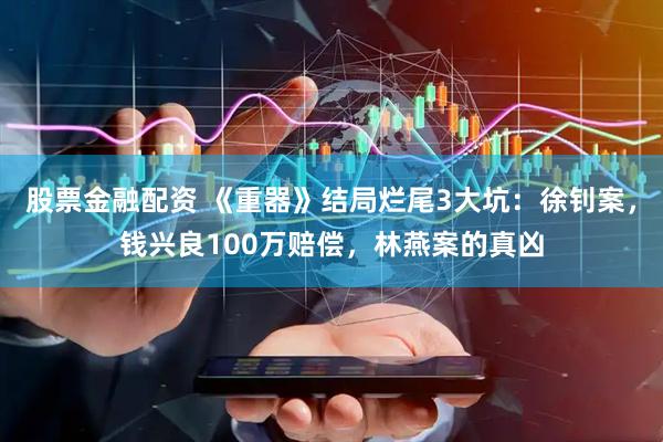 股票金融配资 《重器》结局烂尾3大坑：徐钊案，钱兴良100万赔偿，林燕案的真凶
