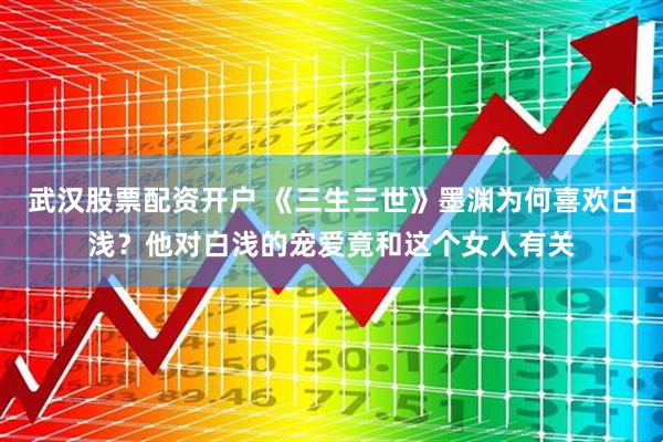 武汉股票配资开户 《三生三世》墨渊为何喜欢白浅？他对白浅的宠爱竟和这个女人有关