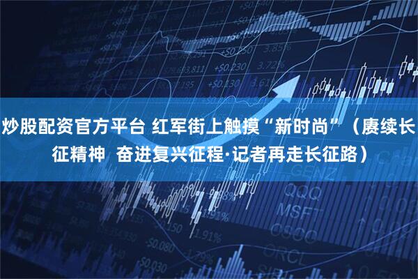 炒股配资官方平台 红军街上触摸“新时尚”(赓续长征精神 奋进复兴征程·记者再走长征路)