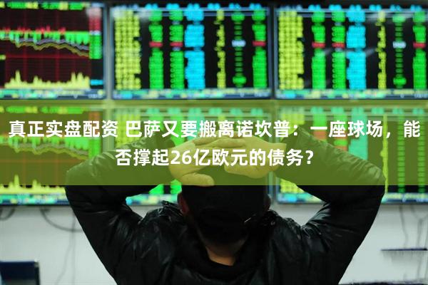 真正实盘配资 巴萨又要搬离诺坎普：一座球场，能否撑起26亿欧元的债务？