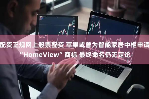 配资正规网上股票配资 苹果或曾为智能家居中枢申请“HomeView”商标 最终命名仍无定论