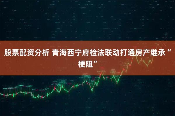 股票配资分析 青海西宁府检法联动打通房产继承“梗阻”